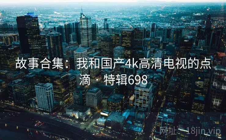 故事合集：我和国产4k高清电视的点滴 · 特辑698