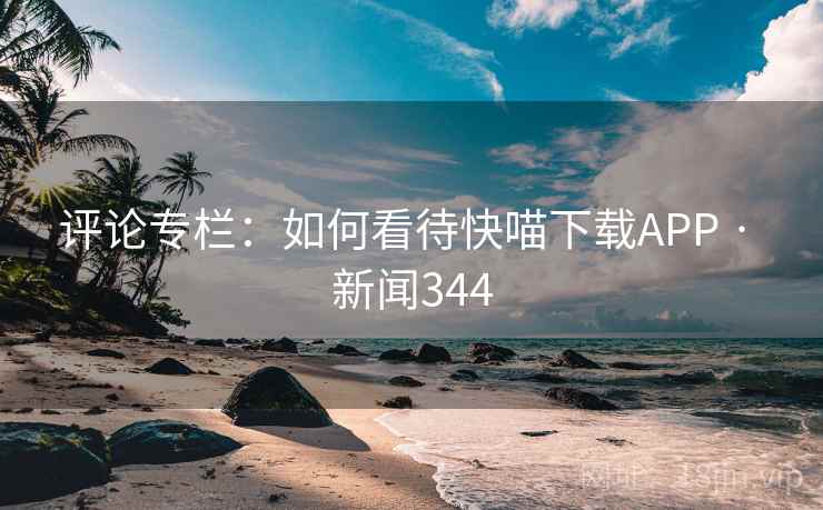 评论专栏：如何看待快喵下载APP · 新闻344
